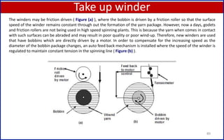 Take up winder
89
The winders may be friction driven ( Figure (a) ), where the bobbin is driven by a friction roller so that the surface
speed of the winder remains constant through out the formation of the yarn package. However, now a days, godets
and friction rollers are not being used in high speed spinning plants. This is because the yarn when comes in contact
with such surfaces can be abraded and may result in poor quality or poor wind-up. Therefore, new winders are used
that have bobbins which are directly driven by a motor. In order to compensate for the increasing speed as the
diameter of the bobbin package changes, an auto feed back mechanism is installed where the speed of the winder is
regulated to maintain constant tension in the spinning line ( Figure (b) ).
 