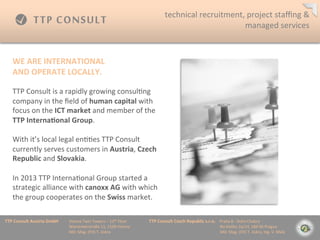 XXX	
 ?          technical	
 ?recruitment,	
 ?project	
 ?sta?ng	
 ?&	
 ?
                                                                                                                                         managed	
 ?services	
 ?



    WE	
 ?ARE	
 ?INTERNATIONAL	
 ?
    AND	
 ?OPERATE	
 ?LOCALLY.	
 ?
    	
 ?
    TTP	
 ?Consult	
 ?is	
 ?a	
 ?rapidly	
 ?growing	
 ?consul=ng	
 ?
    company	
 ?in	
 ?the	
 ??eld	
 ?of	
 ?human	
 ?capital	
 ?with	
 ?
    focus	
 ?on	
 ?the	
 ?ICT	
 ?market	
 ?and	
 ?member	
 ?of	
 ?the	
 ?
    TTP	
 ?Interna=onal	
 ?Group.	
 ?
    	
 ?
    With	
 ?its	
 ?local	
 ?legal	
 ?en==es	
 ?TTP	
 ?Consult	
 ?
    currently	
 ?serves	
 ?customers	
 ?in	
 ?Austria,	
 ?Czech	
 ?
    Republic	
 ?and	
 ?Slovakia.	
 ?
    	
 ?
    In	
 ?2013	
 ?TTP	
 ?Interna=onal	
 ?Group	
 ?started	
 ?a	
 ?
    strategic	
 ?alliance	
 ?with	
 ?canoxx	
 ?AG	
 ?with	
 ?which	
 ?
    the	
 ?group	
 ?cooperates	
 ?on	
 ?the	
 ?Swiss	
 ?market.	
 ?

TTP	
 ?Consult	
 ?Austria	
 ?GmbH   	
 ?Vienna	
 ?Twin	
 ?Towers	
 ?C	
 ?12th	
 ?Floor 	
 ?   	
 ?TTP	
 ?Consult	
 ?Czech	
 ?Republic	
 ?s.r.o.	
 ?	
 ?	
 ?	
 ?Praha	
 ?8	
 ?-?\	
 ?Doln	
 ?Chabry	
 ?
         	
 ?      	
 ?      	
 ?   	
 ?Wienerberstra?e	
 ?11,	
 ?1100	
 ?Vienna 	
 ?         	
 ?         	
 ?        	
 ?      	
 ?        	
 ?	
 ?	
 ?	
 ?	
 ?	
 ?	
 ?	
 ?Na	
 ?Dolku	
 ?2a/14,	
 ?184	
 ?00	
 ?Prague	
 ?
         	
 ?      	
 ?      	
 ?   	
 ?MD:	
 ?Mag.	
 ?(FH)	
 ?T.	
 ?Jiskra 	
 ?       	
 ?   	
 ?         	
 ?        	
 ?      	
 ?        	
 ?	
 ?	
 ?	
 ?	
 ?	
 ?	
 ?	
 ?MD:	
 ?Mag.	
 ?(FH)	
 ?T.	
 ?Jiskra,	
 ?Ing.	
 ?V.	
 ?Mal?	
 ?
 