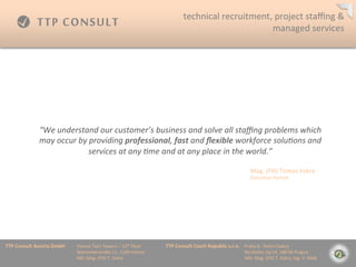 technical	
 ?recruitment,	
 ?project	
 ?sta?ng	
 ?&	
 ?
                                                                                                                                         managed	
 ?services	
 ?




                  We	
 ?understand	
 ?our	
 ?customers	
 ?business	
 ?and	
 ?solve	
 ?all	
 ?sta?ng	
 ?problems	
 ?which	
 ?
                  may	
 ?occur	
 ?by	
 ?providing	
 ?professional,	
 ?fast	
 ?and	
 ??exible	
 ?workforce	
 ?solu=ons	
 ?and	
 ?
                                       services	
 ?at	
 ?any	
 ?=me	
 ?and	
 ?at	
 ?any	
 ?place	
 ?in	
 ?the	
 ?world.	
 ?

                                                                                                                                                                            Mag.	
 ?(FH)	
 ?Tomas	
 ?Jiskra	
 ?
                                                                                                                                                                            Execu=ve	
 ?Partner	
 ?




TTP	
 ?Consult	
 ?Austria	
 ?GmbH   	
 ?Vienna	
 ?Twin	
 ?Towers	
 ?C	
 ?12th	
 ?Floor 	
 ?   	
 ?TTP	
 ?Consult	
 ?Czech	
 ?Republic	
 ?s.r.o.	
 ?	
 ?	
 ?	
 ?Praha	
 ?8	
 ?-?\	
 ?Doln	
 ?Chabry	
 ?
         	
 ?      	
 ?      	
 ?   	
 ?Wienerberstra?e	
 ?11,	
 ?1100	
 ?Vienna 	
 ?         	
 ?         	
 ?        	
 ?      	
 ?        	
 ?	
 ?	
 ?	
 ?	
 ?	
 ?	
 ?	
 ?Na	
 ?Dolku	
 ?2a/14,	
 ?184	
 ?00	
 ?Prague	
 ?
         	
 ?      	
 ?      	
 ?   	
 ?MD:	
 ?Mag.	
 ?(FH)	
 ?T.	
 ?Jiskra 	
 ?       	
 ?   	
 ?         	
 ?        	
 ?      	
 ?        	
 ?	
 ?	
 ?	
 ?	
 ?	
 ?	
 ?	
 ?MD:	
 ?Mag.	
 ?(FH)	
 ?T.	
 ?Jiskra,	
 ?Ing.	
 ?V.	
 ?Mal?	
 ?
 
