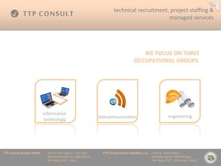 technical	
 ?recruitment,	
 ?project	
 ?sta?ng	
 ?&	
 ?
                                                                                                                                             managed	
 ?services	
 ?




                                                                                                                                                    WE	
 ?FOCUS	
 ?ON	
 ?THREE	
 ?
                                                                                                                                                 OCCUPATIONAL	
 ?GROUPS.	
 ?




                                    informa=on	
 ?
                                                                                                telecommunica=on	
 ?                                                                               engineering	
 ?
                                     technology	
 ?




TTP	
 ?Consult	
 ?Austria	
 ?GmbH     	
 ?Vienna	
 ?Twin	
 ?Towers	
 ?C	
 ?12th	
 ?Floor 	
 ?     	
 ?TTP	
 ?Consult	
 ?Czech	
 ?Republic	
 ?s.r.o.	
 ?	
 ?	
 ?	
 ?Praha	
 ?8	
 ?-?\	
 ?Doln	
 ?Chabry	
 ?
         	
 ?      	
 ?      	
 ?     	
 ?Wienerberstra?e	
 ?11,	
 ?1100	
 ?Vienna 	
 ?           	
 ?         	
 ?        	
 ?      	
 ?        	
 ?	
 ?	
 ?	
 ?	
 ?	
 ?	
 ?	
 ?Na	
 ?Dolku	
 ?2a/14,	
 ?184	
 ?00	
 ?Prague	
 ?
         	
 ?      	
 ?      	
 ?     	
 ?MD:	
 ?Mag.	
 ?(FH)	
 ?T.	
 ?Jiskra 	
 ?       	
 ?     	
 ?         	
 ?        	
 ?      	
 ?        	
 ?	
 ?	
 ?	
 ?	
 ?	
 ?	
 ?	
 ?MD:	
 ?Mag.	
 ?(FH)	
 ?T.	
 ?Jiskra,	
 ?Ing.	
 ?V.	
 ?Mal?	
 ?
 