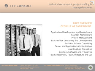 technical	
 ?recruitment,	
 ?project	
 ?sta?ng	
 ?&	
 ?
                                                                                                                                         managed	
 ?services	
 ?




                                                                                                                                                                        BRIEF	
 ?OVERVIEW	
 ?
                                                                                                                                                       OF	
 ?SKILLS	
 ?WE	
 ?CAN	
 ?PROVIDE.	
 ?

                                                                                                                  Applica=on	
 ?Development	
 ?and	
 ?Consultancy	
 ?
                                                                                                                                             Solu=on	
 ?Architecture	
 ?
                                                                                                                                              Project	
 ?Management	
 ?
                                                                                                                  ERP	
 ?Solu=on	
 ?Consul=ng	
 ?and	
 ?Development	
 ?
                                                                                                                                     Business	
 ?Process	
 ?Consul=ng	
 ?
                                                                                                                       Server	
 ?and	
 ?Applica=on	
 ?Administra=on	
 ?
                                                                                                                                         Infrastructure	
 ?Consul=ng	
 ?
                                                                                                                             Business,	
 ?Sofware	
 ?and	
 ?IT	
 ?Analysis	
 ?
                                                                                                                 Testmanagement,	
 ?Test	
 ?Architecture	
 ?and	
 ?QA	
 ?



TTP	
 ?Consult	
 ?Austria	
 ?GmbH   	
 ?Vienna	
 ?Twin	
 ?Towers	
 ?C	
 ?12th	
 ?Floor 	
 ?   	
 ?TTP	
 ?Consult	
 ?Czech	
 ?Republic	
 ?s.r.o.	
 ?	
 ?	
 ?	
 ?Praha	
 ?8	
 ?-?\	
 ?Doln	
 ?Chabry	
 ?
         	
 ?      	
 ?      	
 ?   	
 ?Wienerberstra?e	
 ?11,	
 ?1100	
 ?Vienna 	
 ?         	
 ?         	
 ?        	
 ?      	
 ?        	
 ?	
 ?	
 ?	
 ?	
 ?	
 ?	
 ?	
 ?Na	
 ?Dolku	
 ?2a/14,	
 ?184	
 ?00	
 ?Prague	
 ?
         	
 ?      	
 ?      	
 ?   	
 ?MD:	
 ?Mag.	
 ?(FH)	
 ?T.	
 ?Jiskra 	
 ?       	
 ?   	
 ?         	
 ?        	
 ?      	
 ?        	
 ?	
 ?	
 ?	
 ?	
 ?	
 ?	
 ?	
 ?MD:	
 ?Mag.	
 ?(FH)	
 ?T.	
 ?Jiskra,	
 ?Ing.	
 ?V.	
 ?Mal?	
 ?
 