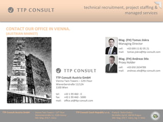 technical	
 ?recruitment,	
 ?project	
 ?sta?ng	
 ?&	
 ?
                                                                                                                                           managed	
 ?services	
 ?


    CONTACT	
 ?OUR	
 ?OFFICE	
 ?IN	
 ?VIENNA.	
 ?
    (AUSTRIAN	
 ?MARKET)	
 ?
                                                                                                                                                                                      Mag.	
 ?(FH)	
 ?Tomas	
 ?Jiskra	
 ?
                                                                                                                                                                                      Managing	
 ?Director                             	
 ?

                                                                                                                                                                                      	
 ?

                                                                                                                                                                                      cell:	
 ?	
 ?	
 ?	
 ?	
 ?	
 ?+43	
 ?699	
 ?11	
 ?82	
 ?05	
 ?21	
 ?
                                                                                                                                                                                      mail:	
 ?	
 ?	
 ?	
 ?	
 ?tomas.jiskra@mp-?\consult.com	
 ?

                                                                                                                                                                                      Mag.	
 ?(FH)	
 ?Andreas	
 ?S=x	
 ?
                                                                                                                                                                                      Proxy	
 ?Holder                   	
 ?

                                                                                                                                                                                      	
 ?

                                                                                                                                                                                      cell:	
 ?	
 ?	
 ?	
 ?	
 ?	
 ?+43	
 ?650	
 ?2634789	
 ?
                                                                                                                                                                                      mail:	
 ?	
 ?	
 ?	
 ?	
 ?andreas.s=x@mp-?\consult.com	
 ?

                                                                       TTP	
 ?Consult	
 ?Austria	
 ?GmbH	
 ?
                                                                       Vienna	
 ?Twin	
 ?Towers	
 ?C	
 ?12th	
 ?Floor	
 ?
                                                                       Wienerberstra?e	
 ?11/12A	
 ?
                                                                       1100	
 ?Wien	
 ?
                                                                       	
 ?
                                                                       tel: 	
 ?+43	
 ?1	
 ?99	
 ?460	
 ?-?\	
 ?0	
 ?
                                                                       fax: 	
 ?+43	
 ?1	
 ?99	
 ?460	
 ?-?\	
 ?5000	
 ?
                                                                       mail: 	
 ?o?ce.at@mp-?\consult.com	
 ?



TTP	
 ?Consult	
 ?Austria	
 ?GmbH   	
 ?Vienna	
 ?Twin	
 ?Towers	
 ?C	
 ?12th	
 ?Floor 	
 ?     	
 ?TTP	
 ?Consult	
 ?Czech	
 ?Republic	
 ?s.r.o.	
 ?	
 ?	
 ?	
 ?Praha	
 ?8	
 ?-?\	
 ?Doln	
 ?Chabry	
 ?
         	
 ?      	
 ?      	
 ?   	
 ?Wienerberstra?e	
 ?11,	
 ?1100	
 ?Vienna 	
 ?           	
 ?         	
 ?        	
 ?      	
 ?        	
 ?	
 ?	
 ?	
 ?	
 ?	
 ?	
 ?	
 ?Na	
 ?Dolku	
 ?2a/14,	
 ?184	
 ?00	
 ?Prague	
 ?
         	
 ?      	
 ?      	
 ?   	
 ?MD:	
 ?Mag.	
 ?(FH)	
 ?T.	
 ?Jiskra 	
 ?       	
 ?     	
 ?         	
 ?        	
 ?      	
 ?        	
 ?	
 ?	
 ?	
 ?	
 ?	
 ?	
 ?	
 ?MD:	
 ?Mag.	
 ?(FH)	
 ?T.	
 ?Jiskra,	
 ?Ing.	
 ?V.	
 ?Mal?	
 ?
 