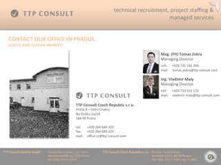 technical	
 ?recruitment,	
 ?project	
 ?sta?ng	
 ?&	
 ?
                                                                                                                                         managed	
 ?services	
 ?


    CONTACT	
 ?OUR	
 ?OFFICE	
 ?IN	
 ?PRAGUE.	
 ?
    (CZECH	
 ?AND	
 ?SLOVAK	
 ?MARKET)	
 ?

                                                                                                                                                                                    Mag.	
 ?(FH)	
 ?Tomas	
 ?Jiskra	
 ?
                                                                                                                                                                                    Managing	
 ?Director                             	
 ?

                                                                                                                                                                                    	
 ?

                                                                                                                                                                                    cell:	
 ?	
 ?	
 ?	
 ?	
 ?	
 ?+420	
 ?731	
 ?166	
 ?268	
 ?
                                                                                                                                                                                    mail:	
 ?	
 ?	
 ?	
 ?	
 ?tomas.jiskra@mp-?\consult.com	
 ?

                                                                                                                                                                                    Ing.	
 ?Vladimir	
 ?Maly	
 ?
                                                                                                                                                                                    Managing	
 ?Director                             	
 ?

                                                                                                                                                                                    	
 ?

                                                                                                                                                                                    cell:	
 ?	
 ?	
 ?	
 ?	
 ?	
 ?+420	
 ?734	
 ?551	
 ?172	
 ?
                                                                                                                                                                                    mail:	
 ?	
 ?	
 ?	
 ?	
 ?vladimir.maly@mp-?\consult.com	
 ?

                                                                       TTP	
 ?Consult	
 ?Czech	
 ?Republic	
 ?s.r.o.	
 ?
                                                                       Praha	
 ?8	
 ?C	
 ?Doln	
 ?Chabry	
 ?
                                                                       Na	
 ?Dolku	
 ?2a/14	
 ?
                                                                       184	
 ?00	
 ?Praha	
 ?
                                                                       	
 ?
                                                                       tel: 	
 ?+420	
 ?284	
 ?689	
 ?329	
 ?
                                                                       fax: 	
 ?+420	
 ?284	
 ?689	
 ?329	
 ?
                                                                       mail: 	
 ?o?ce.cz@mp-?\consult.com	
 ?



TTP	
 ?Consult	
 ?Austria	
 ?GmbH   	
 ?Vienna	
 ?Twin	
 ?Towers	
 ?C	
 ?12th	
 ?Floor 	
 ?   	
 ?TTP	
 ?Consult	
 ?Czech	
 ?Republic	
 ?s.r.o.	
 ?	
 ?	
 ?	
 ?Praha	
 ?8	
 ?-?\	
 ?Doln	
 ?Chabry	
 ?
         	
 ?      	
 ?      	
 ?   	
 ?Wienerberstra?e	
 ?11,	
 ?1100	
 ?Vienna 	
 ?         	
 ?         	
 ?        	
 ?      	
 ?        	
 ?	
 ?	
 ?	
 ?	
 ?	
 ?	
 ?	
 ?Na	
 ?Dolku	
 ?2a/14,	
 ?184	
 ?00	
 ?Prague	
 ?
         	
 ?      	
 ?      	
 ?   	
 ?MD:	
 ?Mag.	
 ?(FH)	
 ?T.	
 ?Jiskra 	
 ?       	
 ?   	
 ?         	
 ?        	
 ?      	
 ?        	
 ?	
 ?	
 ?	
 ?	
 ?	
 ?	
 ?	
 ?MD:	
 ?Mag.	
 ?(FH)	
 ?T.	
 ?Jiskra,	
 ?Ing.	
 ?V.	
 ?Mal?	
 ?
 