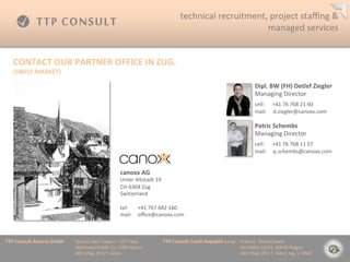 technical	
 ?recruitment,	
 ?project	
 ?sta?ng	
 ?&	
 ?
                                                                                                                                         managed	
 ?services	
 ?


    CONTACT	
 ?OUR	
 ?PARTNER	
 ?OFFICE	
 ?IN	
 ?ZUG.	
 ?
    (SWISS	
 ?MARKET)	
 ?

                                                                                                                                                                                    Dipl.	
 ?BW	
 ?(FH)	
 ?Detlef	
 ?Ziegler	
 ?
                                                                                                                                                                                    Managing	
 ?Director                             	
 ?

                                                                                                                                                                                    	
 ?

                                                                                                                                                                                    cell:	
 ?	
 ?	
 ?	
 ?	
 ?	
 ?+41	
 ?76	
 ?768	
 ?21	
 ?60	
 ?
                                                                                                                                                                                    mail:	
 ?	
 ?	
 ?	
 ?	
 ?d.ziegler@canoxx.com	
 ?

                                                                                                                                                                                    Patric	
 ?Schembs	
 ?
                                                                                                                                                                                    Managing	
 ?Director                             	
 ?

                                                                                                                                                                                    	
 ?

                                                                                                                                                                                    cell:	
 ?	
 ?	
 ?	
 ?	
 ?	
 ?+41	
 ?76	
 ?768	
 ?11	
 ?57	
 ?	
 ?
                                                                                                                                                                                    mail:	
 ?	
 ?	
 ?	
 ?	
 ?p.schembs@canoxx.com	
 ?


                                                                       canoxx	
 ?AG	
 ?
                                                                       Unter	
 ?Altstadt	
 ?19	
 ?
                                                                       CH-?\6304	
 ?Zug	
 ?
                                                                       Switzerland	
 ?
                                                                       	
 ?
                                                                       tel: 	
 ?+41	
 ?767	
 ?682	
 ?160	
 ?
                                                                       mail: 	
 ?o?ce@canoxx.com	
 ?



TTP	
 ?Consult	
 ?Austria	
 ?GmbH   	
 ?Vienna	
 ?Twin	
 ?Towers	
 ?C	
 ?12th	
 ?Floor 	
 ?   	
 ?TTP	
 ?Consult	
 ?Czech	
 ?Republic	
 ?s.r.o.	
 ?	
 ?	
 ?	
 ?Praha	
 ?8	
 ?-?\	
 ?Doln	
 ?Chabry	
 ?
         	
 ?      	
 ?      	
 ?   	
 ?Wienerberstra?e	
 ?11,	
 ?1100	
 ?Vienna 	
 ?         	
 ?         	
 ?        	
 ?      	
 ?        	
 ?	
 ?	
 ?	
 ?	
 ?	
 ?	
 ?	
 ?Na	
 ?Dolku	
 ?2a/14,	
 ?184	
 ?00	
 ?Prague	
 ?
         	
 ?      	
 ?      	
 ?   	
 ?MD:	
 ?Mag.	
 ?(FH)	
 ?T.	
 ?Jiskra 	
 ?       	
 ?   	
 ?         	
 ?        	
 ?      	
 ?        	
 ?	
 ?	
 ?	
 ?	
 ?	
 ?	
 ?	
 ?MD:	
 ?Mag.	
 ?(FH)	
 ?T.	
 ?Jiskra,	
 ?Ing.	
 ?V.	
 ?Mal?	
 ?
 