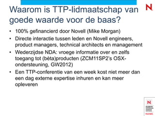 Waarom is TTP-lidmaatschap van
goede waarde voor de baas?
• 100% gefinancierd door Novell (Mike Morgan)
• Directe interactie tussen leden en Novell engineers,
  product managers, technical architects en management
• Wederzijdse NDA: vroege informatie over en zelfs
  toegang tot (bèta)producten (ZCM11SP2’s OSX-
  ondersteuning, GW2012)
• Een TTP-conferentie van een week kost niet meer dan
  een dag externe expertise inhuren en kan meer
  opleveren
 