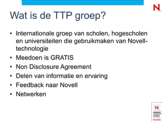 Wat is de TTP groep?
• Internationale groep van scholen, hogescholen
  en universiteiten die gebruikmaken van Novell-
  technologie
• Meedoen is GRATIS
• Non Disclosure Agreement
• Delen van informatie en ervaring
• Feedback naar Novell
• Netwerken
 
