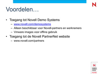 Voordelen…
• Toegang tot Novell Demo Systems
   – www.novell.com/demosystems
   – Alleen beschikbaar voor Novell-partners en werknemers
   – Vmware images voor offline gebruik
• Toegang tot de Novell PartnerNet website
   – www.novell.com/partners
 