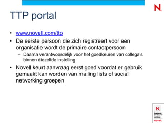 TTP portal
• www.novell.com/ttp
• De eerste persoon die zich registreert voor een
  organisatie wordt de primaire contactpersoon
   – Daarna verantwoordelijk voor het goedkeuren van collega’s
     binnen diezelfde instelling
• Novell keurt aanvraag eerst goed voordat er gebruik
  gemaakt kan worden van mailing lists of social
  networking groepen
 