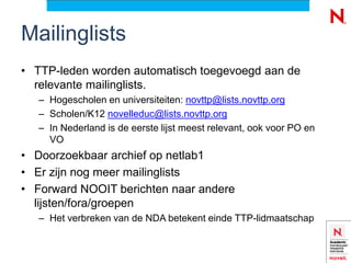 Mailinglists
• TTP-leden worden automatisch toegevoegd aan de
  relevante mailinglists.
   – Hogescholen en universiteiten: novttp@lists.novttp.org
   – Scholen/K12 novelleduc@lists.novttp.org
   – In Nederland is de eerste lijst meest relevant, ook voor PO en
     VO
• Doorzoekbaar archief op netlab1
• Er zijn nog meer mailinglists
• Forward NOOIT berichten naar andere
  lijsten/fora/groepen
   – Het verbreken van de NDA betekent einde TTP-lidmaatschap
 