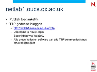 netlab1.oucs.ox.ac.uk
• Publiek toegankelijk
• TTP-gedeelte inloggen
   –   http://netlab1.oucs.ox.ac.uk/novttp
   –   Username is Novell-login
   –   Beschikbaar via WebDAV
   –   Alle presentaties en software van alle TTP-conferenties sinds
       1998 beschikbaar
 