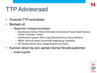 TTP Adviesraad
• Overziet TTP-activiteiten
• Bestaat uit:
   – Regionale vertegenwoordigers
      • Noord/Zuid-Amerika: William Schneider (University of Texas Health Science
        Center in Houston, Texas)
      • Azië/Pacifisch gebied: Keith Craig (Dilworth School, Nieuw-Zeeland)
      • EMEA: Edmund Weber (Universität Regensburg, Duitsland)
      • UK: Richard Brown (City College Brighton and Hove)

• Kunnen direct bij een aantal interne Novell-systemen
   – Zoals bugzilla
 
