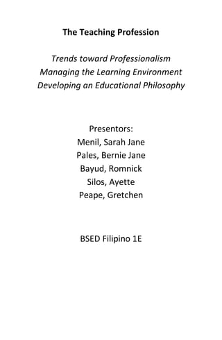 The Teaching Profession
Trends toward Professionalism
Managing the Learning Environment
Developing an Educational Philosophy
Presentors:
Menil, Sarah Jane
Pales, Bernie Jane
Bayud, Romnick
Silos, Ayette
Peape, Gretchen
BSED Filipino 1E
 