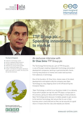 TTP Group plc –
                                                   Speeding innovations
                                                   to market

    The East of England:                           An exclusive interview with
G
G
    A dynamic technology cluster;
    Access to globally valued research;
                                                   Dr Chas Sims TTP Group plc
G   A highly experienced skills base;
G   Potential for strong market growth;            The Technology Partnership plc, part of TTP Group plc,
G   A well-established supply chain;
G   A lower-cost base for European operations      is one of Europe’s leading independent technology and product
    within easy reach of London, the rest of the   development companies, working in partnership with clients
    UK and the Continent.
                                                   to bring new products to market and create new business
                                                   from advances in technology.

                                                   One of the founders, Dr Chas Sims, shares news of the latest
                                                   developments and explains why the company sees Open
                                                   Technology as a key stepping stone to the UK becoming the
                                                   Innovation Nation.

                                                   ‘Open Technology is central to our business model. It is a delivery
                                                   house which people can tap into and TTP plays a unique part in
                                                   this process, giving out ideas and technology to create products.
                                                   Open Technology works because it enables people to gain access
                                                   to the world of technology, feel secure that its use in their
                                                   business area is restricted and so they can be assured of a good
                                                   return. It means that the risks and rewards are shared.
    Business support funded by the
    East of England Development Agency




                                                                                         www.eei-online.com
 