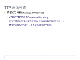 TTP 画像検査
   頭部CT, MRI (Neurology 2009;73:66-70)
       47名のTTP患者のRetrospective study
       25%で頭部CTで急性変化を認め, その内半数がPRESであった
       MRIでは82%で所見(+). その半数(48%)がPRES.
 