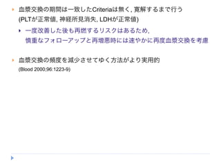    血漿交換の期間は一致したCriteriaは無く, 寛解するまで行う
    (PLTが正常値, 神経所見消失, LDHが正常値)
       一度改善した後も再燃するリスクはあるため,
        慎重なフォローアップと再増悪時には速やかに再度血漿交換を考慮


   血漿交換の頻度を減少させてゆく方法がより実用的
    (Blood 2000;96:1223-9)
 