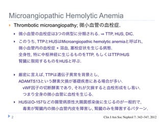 Microangiopathic Hemolytic Anemia
       Thrombotic microangiopathy; 微小血管の血栓症.
           微小血管の血栓症は3つの病型に分類される.               TTP, HUS, DIC.
           このうち, TTPとHUSはMicroangiopathic hemolytic anemiaと呼ばれ,
            微小血管内の血栓症 + 溶血, 塞栓症状を生じる病態.
            全身性, 特に中枢神経に生じるものをTTP, もしくはTTP/HUS
            腎臓に限局するものをHUSと呼ぶ.


           厳密に言えば, TTPは遺伝子異常を背景とし,
            ADAMTS13という酵素欠損が基礎疾患にある場合が多い.
             vWF因子の切断酵素であり, それが欠損すると血栓形成をし易い.
             つまり全身の微小血管に血栓を生じる.
           HUSはO-157などの腸管病原性大腸菌感染後に生じるのが一般的で,
             毒素が腎臓内の微小血管内皮を障害し, 腎臓のみを障害するパターン.

    2                                          Clin J Am Soc Nephrol 7: 342–347, 2012
 