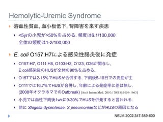 Hemolytic-Uremic Syndrome
   溶血性貧血, 血小板低下, 腎障害を来す疾患
       <5yrの小児が>50%を占める. 頻度は6.1/100,000
        全体の頻度は1-2/100,000

   E. coli O157:H7による感染性腸炎後に発症
       O157:H7, O111:H8, O103:H2, O123, O26が関与し,
        E coli感染後のHUSが全体の90%を占める.
       O157では2-15%でHUSが合併する. 下痢後5-10日での発症が主
       O111では16.7%でHUSが合併し, 年齢による発症率に差は無し.
        (2008年オクラホマでのOutbreak) (Arch Intern Med. 2010;170(18):1656-1663)
       小児では血性下痢後1wkに9-30%でHUSを併発すると言われる.
       他に Shigella dysenteriae, S pneumoniaeなどがHUSの原因となる
                                                           NEJM 2002;347:589-600
 