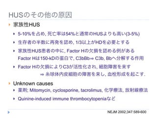 HUSのその他の原因
   家族性HUS
       5-10%を占め, 死亡率は54%と通常のHUSよりも高い(3-5%)
       生存者の半数に再発を認め, 1/3以上がHDを必要とする
       家族性HUS患者の中に, Factor Hの欠損を認める例がある
        Factor Hは150-kDの蛋白で, C3bBb      C3b, Bbへ分解する作用
       Factor Hの欠損によりC3が活性化され, 細胞障害を来す
                   糸球体内皮細胞の障害を来し, 血栓形成を起こす.
   Unknown causes
       薬剤; Mitomycin, cyclosporine, tacrolimus, 化学療法, 放射線療法
       Quinine-induced immune thrombocytopeniaなど

                                             NEJM 2002;347:589-600
 