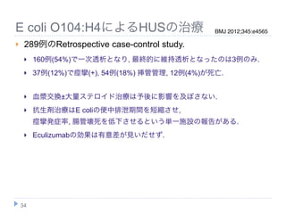 E coli O104:H4によるHUSの治療                          BMJ 2012;345:e4565

    289例のRetrospective case-control study.
        160例(54%)で一次透析となり, 最終的に維持透析となったのは3例のみ.
        37例(12%)で痙攣(+), 54例(18%) 挿管管理, 12例(4%)が死亡.


        血漿交換±大量ステロイド治療は予後に影響を及ぼさない.
        抗生剤治療はE coliの便中排泄期間を短縮させ,
         痙攣発症率, 腸管壊死を低下させるという単一施設の報告がある.
        Eculizumabの効果は有意差が見いだせず.




    34
 