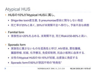 Atypical HUS
   HUSの10%がAtypical HUSに属し,
       Shiga-like toxin産生菌, S pneumoniae感染に関与しない発症
       死亡率が25%と高く, 20%が末期腎不全へ移行し, 予後不良な病態

   Familial form
     家族性は<20%を占める. 末期腎不全, 死亡Riskは50-80%と高い.



   Sporadic form
     家族性に属さないものを孤発性と呼び, HIV感染, 悪性腫瘍,

        臓器移植, 妊娠, 化学療法, 免疫抑制剤, 抗血小板剤に由来する.
       女性のAtypical HUSの10-15%が妊娠, 出産後に発症する
       Sporadic formの50%が原因不明の”特発性”

                       NEPHROLOGY 2006; 11, 213–218   NEJM 2009;361:1676-87
 