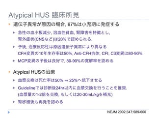 Atypical HUS 臨床所見
   遺伝子異常が原因の場合, 67%は小児期に発症する
       急性の血小板減少, 溶血性貧血, 腎障害を特徴とし,
        腎外症状(CNSなど)は20%で認められる.
       予後, 治療反応性は原因遺伝子異常により異なる
        CFH変異の10年生存率は50%, Anti-CFH抗体, CFI, C3変異は80-90%
       MCP変異の予後は良好で, 80-90%の寛解率を認める

   Atypical HUSの治療
       血漿交換は死亡率は50%      25%へ低下させる
       Guidelineでは診断後24hr以内に血漿交換を行うことを推奨.
        (血漿量の1-2倍を交換, もしくは20-30mL/kgを補充)
       腎移植後も再発を認める

                                         NEJM 2002;347:589-600
 