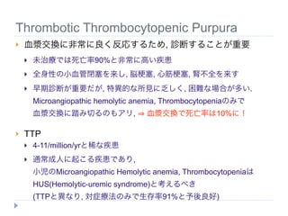 Thrombotic Thrombocytopenic Purpura
   血漿交換に非常に良く反応するため, 診断することが重要
       未治療では死亡率90%と非常に高い疾患
       全身性の小血管閉塞を来し, 脳 塞, 心筋 塞, 腎不全を来す
       早期診断が重要だが, 特異的な所見に乏しく, 困難な場合が多い.
        Microangiopathic hemolytic anemia, Thrombocytopeniaのみで
        血漿交換に踏み切るのもアリ,               血漿交換で死亡率は10%に！

   TTP
       4-11/million/yrと稀な疾患
       通常成人に起こる疾患であり,
        小児のMicroangiopathic Hemolytic anemia, Thrombocytopeniaは
        HUS(Hemolytic-uremic syndrome)と考えるべき
        (TTPと異なり, 対症療法のみで生存率91%と予後良好)
 
