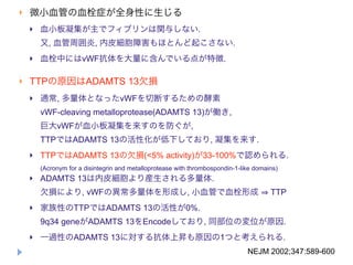    微小血管の血栓症が全身性に生じる
       血小板凝集が主でフィブリンは関与しない.
        又, 血管周囲炎, 内皮細胞障害もほとんど起こさない.
       血栓中にはvWF抗体を大量に含んでいる点が特徴.

   TTPの原因はADAMTS 13欠損
       通常, 多量体となったvWFを切断するための酵素
        vWF-cleaving metalloprotease(ADAMTS 13)が働き,
        巨大vWFが血小板凝集を来すのを防ぐが,
        TTPではADAMTS 13の活性化が低下しており, 凝集を来す.
       TTPではADAMTS 13の欠損(<5% activity)が33-100%で認められる.
        (Acronym for a disintegrin and metalloprotease with thrombospondin-1-like domains)
       ADAMTS 13は内皮細胞より産生される多量体.
        欠損により, vWFの異常多量体を形成し, 小血管で血栓形成                                                 TTP
       家族性のTTPではADAMTS 13の活性が0%.
        9q34 geneがADAMTS 13をEncodeしており, 同部位の変位が原因.
       一過性のADAMTS 13に対する抗体上昇も原因の1つと考えられる.
                                                                               NEJM 2002;347:589-600
 