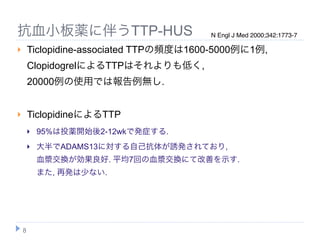 抗血小板薬に伴うTTP-HUS                          N Engl J Med 2000;342:1773-7

       Ticlopidine-associated TTPの頻度は1600-5000例に1例,
        ClopidogrelによるTTPはそれよりも低く,
        20000例の使用では報告例無し.


       TiclopidineによるTTP
           95%は投薬開始後2-12wkで発症する.
           大半でADAMS13に対する自己抗体が誘発されており,
            血漿交換が効果良好. 平均7回の血漿交換にて改善を示す.
            また, 再発は少ない.




    8
 