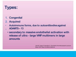 Types:
•
1. Congenital
2. Acquired
• Autoimmune forms, due to autoantibodiesagainst
ADAMTS– 13
• secondary to massive endothelial activation with
release of ultra - large VWFmultimers in large
amounts
Joly BS, Coppo P, Veyradier A. Thrombotic thrombocytopenic purpura.
Blood. 2017 May 25;129(21):2836-46.
 