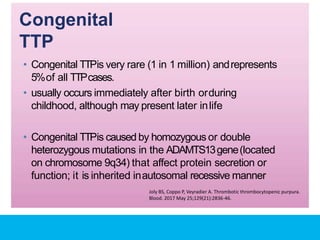 Congenital
TTP
• Congenital TTPis very rare (1 in 1 million) andrepresents
5%of all TTPcases.
• usually occurs immediately after birth orduring
childhood, although may present later inlife
• Congenital TTPis caused by homozygous or double
heterozygous mutations in the ADAMTS13gene(located
on chromosome 9q34) that affect protein secretion or
function; it is inherited inautosomal recessive manner
Joly BS, Coppo P, Veyradier A. Thrombotic thrombocytopenic purpura.
Blood. 2017 May 25;129(21):2836-46.
 