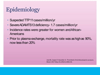 Epidemiology
• Suspected TTP11cases/million/yr
• SevereADAMTS13deficiency- 1.7 cases/million/yr
• Incidence rates were greater for women andAfrican-
Americans
• Prior to plasma exchange, mortality rate wasashighas 90%,
now lessthan 20%
Joly BS, Coppo P, Veyradier A. Thrombotic thrombocytopenic purpura.
Blood. 2017 May 25;129(21):2836-46.
 