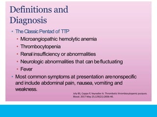 Definitions and
Diagnosis
• TheClassicPentad of TTP
• Microangiopathic hemolytic anemia
• Thrombocytopenia
• Renal insufficiency or abnormalities
• Neurologic abnormalities that can befluctuating
• Fever
• Most common symptoms at presentation arenonspecific
and include abdominal pain, nausea, vomiting and
weakness.
Joly BS, Coppo P, Veyradier A. Thrombotic thrombocytopenic purpura.
Blood. 2017 May 25;129(21):2836-46.
 