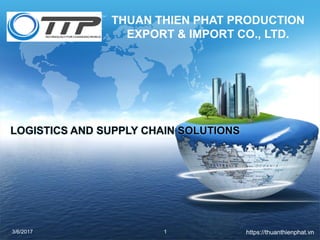 THUAN THIEN PHAT PRODUCTION
EXPORT & IMPORT CO., LTD.
3/6/2017 1
LOGISTICS AND SUPPLY CHAIN SOLUTIONS
https://thuanthienphat.vn
 
