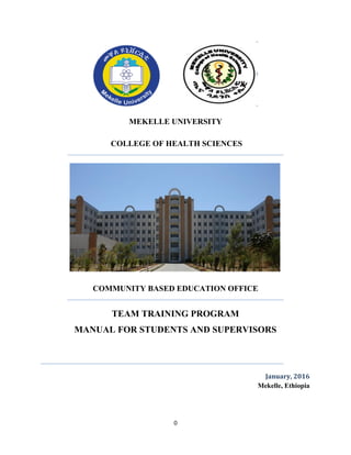 0
MEKELLE UNIVERSITY
COLLEGE OF HEALTH SCIENCES
COMMUNITY BASED EDUCATION OFFICE
TEAM TRAINING PROGRAM
MANUAL FOR STUDENTS AND SUPERVISORS
January, 2016
Mekelle, Ethiopia
 
