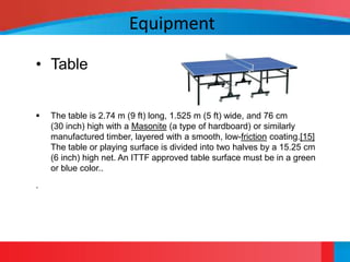 Equipment

• Table


   The table is 2.74 m (9 ft) long, 1.525 m (5 ft) wide, and 76 cm
    (30 inch) high with a Masonite (a type of hardboard) or similarly
    manufactured timber, layered with a smooth, low-friction coating.[15]
    The table or playing surface is divided into two halves by a 15.25 cm
    (6 inch) high net. An ITTF approved table surface must be in a green
    or blue color..
.
 
