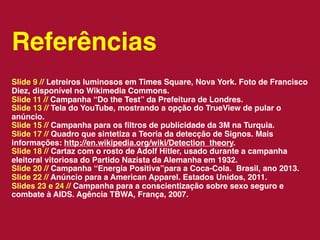 Referências
Slide 9 // Letreiros luminosos em Times Square, Nova York. Foto de Francisco
Diez, disponível no Wikimedia Commons.
Slide 11 // Campanha “Do the Test” da Prefeitura de Londres.
Slide 13 // Tela do YouTube, mostrando a opção do TrueView de pular o
anúncio.
Slide 15 // Campanha para os ﬁltros de publicidade da 3M na Turquia.
Slide 17 // Quadro que sintetiza a Teoria da detecção de Signos. Mais
informações: http://en.wikipedia.org/wiki/Detection_theory.
Slide 18 // Cartaz com o rosto de Adolf Hitler, usado durante a campanha
eleitoral vitoriosa do Partido Nazista da Alemanha em 1932.
Slide 20 // Campanha “Energia Positiva”para a Coca-Cola. Brasil, ano 2013.
Slide 22 // Anúncio para a American Apparel. Estados Unidos, 2011.
Slides 23 e 24 // Campanha para a conscientização sobre sexo seguro e
combate à AIDS. Agência TBWA, França, 2007.
 
