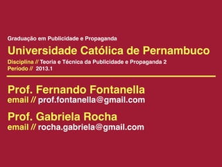Graduação em Publicidade e Propaganda

Universidade Católica de Pernambuco
Disciplina // Teoria e Técnica da Publicidade e Propaganda 2
Período // 2013.1



Prof. Fernando Fontanella
email // prof.fontanella@gmail.com

Prof. Gabriela Rocha
email // rocha.gabriela@gmail.com
 