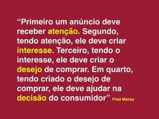 “Primeiro um anúncio deve
receber atenção. Segundo,
tendo atenção, ele deve criar
interesse. Terceiro, tendo o
interesse, ele deve criar o
desejo de comprar. Em quarto,
tendo criado o desejo de
comprar, ele deve ajudar na
decisão do consumidor” Fred Macey
 