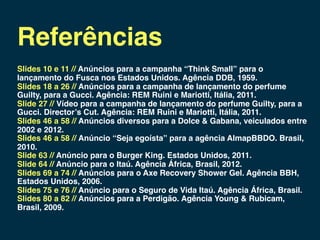 Referências
Slides 10 e 11 // Anúncios para a campanha “Think Small” para o
lançamento do Fusca nos Estados Unidos. Agência DDB, 1959.
Slides 18 a 26 // Anúncios para a campanha de lançamento do perfume
Guilty, para a Gucci. Agência: REM Ruini e Mariotti, Itália, 2011.
Slide 27 // Vídeo para a campanha de lançamento do perfume Guilty, para a
Gucci. Director’s Cut. Agência: REM Ruini e Mariotti, Itália, 2011.
Slides 46 a 58 // Anúncios diversos para a Dolce & Gabana, veiculados entre
2002 e 2012.
Slides 46 a 58 // Anúncio “Seja egoísta” para a agência AlmapBBDO. Brasil,
2010.
Slide 63 // Anúncio para o Burger King. Estados Unidos, 2011.
Slide 64 // Anúncio para o Itaú. Agência África, Brasil, 2012.
Slides 69 a 74 // Anúncios para o Axe Recovery Shower Gel. Agência BBH,
Estados Unidos, 2006.
Slides 75 e 76 // Anúncio para o Seguro de Vida Itaú. Agência África, Brasil.
Slides 80 a 82 // Anúncios para a Perdigão. Agência Young & Rubicam,
Brasil, 2009.
 