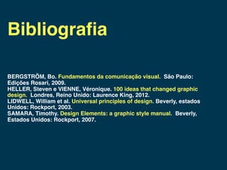Bibliograﬁa

BERGSTRÖM, Bo. Fundamentos da comunicação visual. São Paulo:
Edições Rosari, 2009.
HELLER, Steven e VIENNE, Véronique. 100 ideas that changed graphic
design. Londres, Reino Unido: Laurence King, 2012.
LIDWELL, William et al. Universal principles of design. Beverly, estados
Unidos: Rockport, 2003.
SAMARA, Timothy. Design Elements: a graphic style manual. Beverly,
Estados Unidos: Rockport, 2007.
 