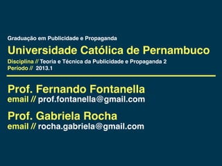 Graduação em Publicidade e Propaganda

Universidade Católica de Pernambuco
Disciplina // Teoria e Técnica da Publicidade e Propaganda 2
Período // 2013.1



Prof. Fernando Fontanella
email // prof.fontanella@gmail.com

Prof. Gabriela Rocha
email // rocha.gabriela@gmail.com
 