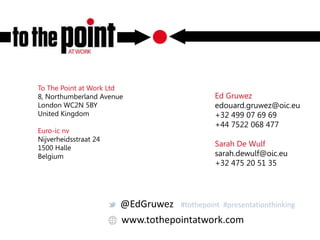 www.tothepointatwork.com
To The Point at Work Ltd
8, Northumberland Avenue
London WC2N 5BY
United Kingdom
Euro-ic nv
Nijverheidsstraat 24
1500 Halle
Belgium
Ed Gruwez
edouard.gruwez@oic.eu
+32 499 07 69 69
+44 7522 068 477
Sarah De Wulf
sarah.dewulf@oic.eu
+32 475 20 51 35
@EdGruwez #tothepoint #presentationthinking
 