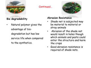 Continued…
Bio degradability
• Natural polymer gives the
advantage of bio-
degradation but has low
service life when compared
to the synthetics.
Abrasion Resistance
• Shade net is subjected may
be material to material or
stray animals
• Abrasion of the shade net
would result in holes though
which animals and pests could
enter the structure and harm
the crops
• Good abrasion resistance is
required of shade nets.
 