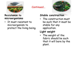 Continued…
Resistance to
microorganisms
• It must resistant to
microorganism to
protect the living being.
Stable construction
• The construction must
be such that it must be
stable for any
application.
Light weight
• The weight of the
fabric should be such
that it will bare by the
plant.
 