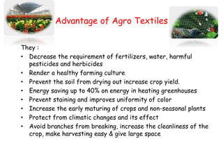 Advantage of Agro Textiles
They :
• Decrease the requirement of fertilizers, water, harmful
pesticides and herbicides
• Render a healthy farming culture
• Prevent the soil from drying out increase crop yield.
• Energy saving up to 40% on energy in heating greenhouses
• Prevent staining and improves uniformity of color
• Increase the early maturing of crops and non-seasonal plants
• Protect from climatic changes and its effect
• Avoid branches from breaking, increase the cleanliness of the
crop, make harvesting easy & give large space
 