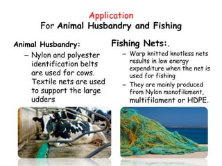 Application
For Animal Husbandry and Fishing
Animal Husbandry:
– Nylon and polyester
identification belts
are used for cows.
Textile nets are used
to support the large
udders
Fishing Nets:.
– Warp knitted knotless nets
results in low energy
expenditure when the net is
used for fishing
– They are mainly produced
from Nylon monofilament,
multifilament or HDPE.
 
