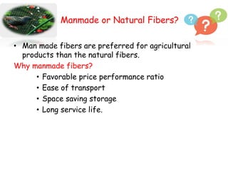 Manmade or Natural Fibers?
• Man made fibers are preferred for agricultural
products than the natural fibers.
Why manmade fibers?
• Favorable price performance ratio
• Ease of transport
• Space saving storage
• Long service life.
 