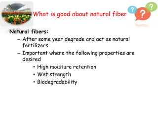 What is good about natural fibers?
Natural fibers:
– After some year degrade and act as natural
fertilizers
– Important where the following properties are
desired
• High moisture retention
• Wet strength
• Biodegradability
 