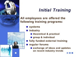 Initial Training
All employees are offered the
following training programs:
     systems
     industry
        theoretical & practical
        group & individual
     fully funded external training
     regular forums
        exchange of ideas and updates
        on recent industry trends
 
