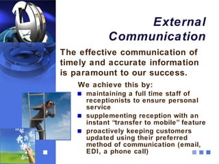 External
           Communication
The effective communication of
timely and accurate information
is paramount to our success.
   We achieve this by:
     maintaining a full time staff of
     receptionists to ensure personal
     service
     supplementing reception with an
     instant “transfer to mobile” feature
     proactively keeping customers
     updated using their preferred
     method of communication (email,
     EDI, a phone call)
 
